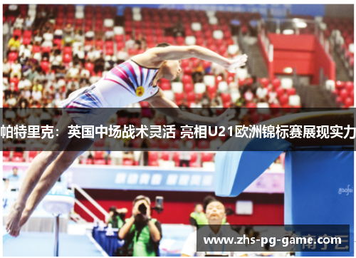 帕特里克:英国中场战术灵活 亮相U21欧洲锦标赛展现实力 帕特里克:英国中场战术灵活 亮相U21欧洲锦标赛展现实力