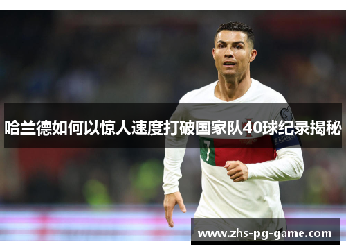 哈兰德如何以惊人速度打破国家队40球纪录揭秘