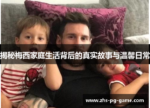 揭秘梅西家庭生活背后的真实故事与温馨日常