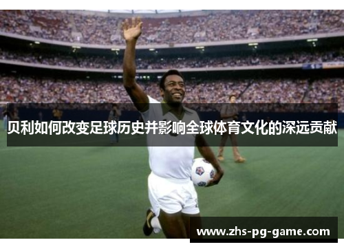 贝利如何改变足球历史并影响全球体育文化的深远贡献