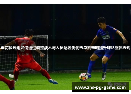 申花教练组如何通过调整战术与人员配置优化热身赛策略提升球队整体表现 申花教练组如何通过调整战术与人员配置优化热身赛策略提升球队整体表现