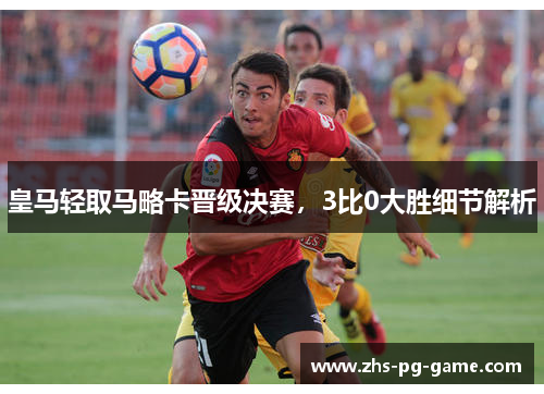 皇马轻取马略卡晋级决赛，3比0大胜细节解析