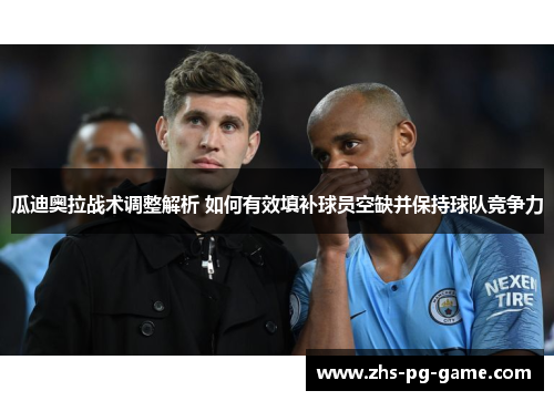 瓜迪奥拉战术调整解析 如何有效填补球员空缺并保持球队竞争力 瓜迪奥拉战术调整解析 如何有效填补球员空缺并保持球队竞争力