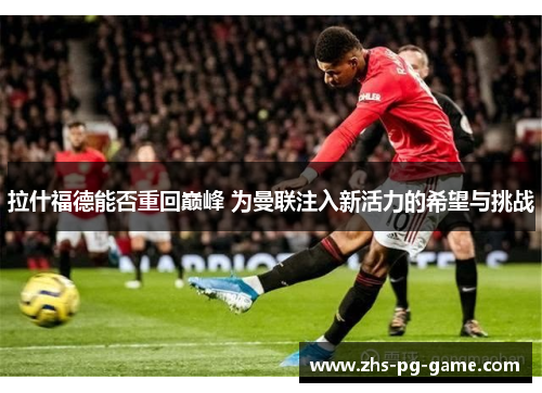 拉什福德能否重回巅峰 为曼联注入新活力的希望与挑战 拉什福德能否重回巅峰 为曼联注入新活力的希望与挑战