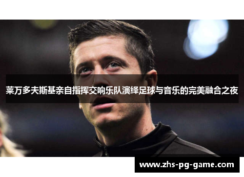 莱万多夫斯基亲自指挥交响乐队演绎足球与音乐的完美融合之夜