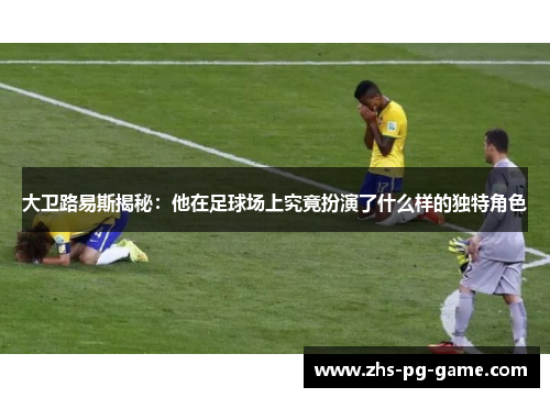 大卫路易斯揭秘:他在足球场上究竟扮演了什么样的独特角色 大卫路易斯揭秘:他在足球场上究竟扮演了什么样的独特角色