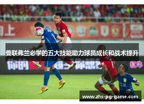 曼联弗兰必学的五大技能助力球员成长和战术提升