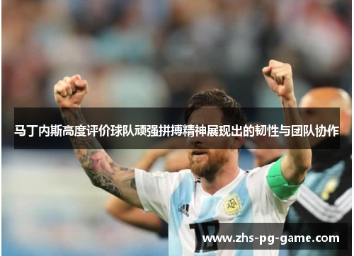 马丁内斯高度评价球队顽强拼搏精神展现出的韧性与团队协作 马丁内斯高度评价球队顽强拼搏精神展现出的韧性与团队协作