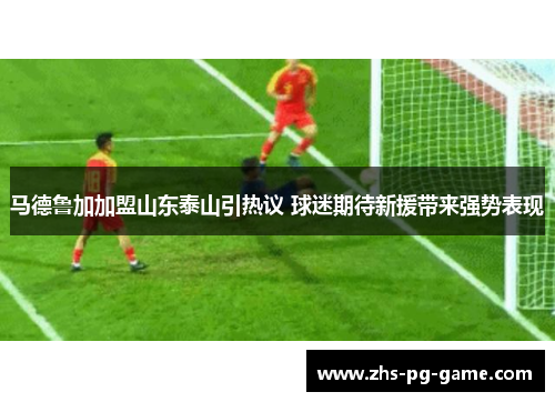 马德鲁加加盟山东泰山引热议 球迷期待新援带来强势表现 马德鲁加加盟山东泰山引热议 球迷期待新援带来强势表现
