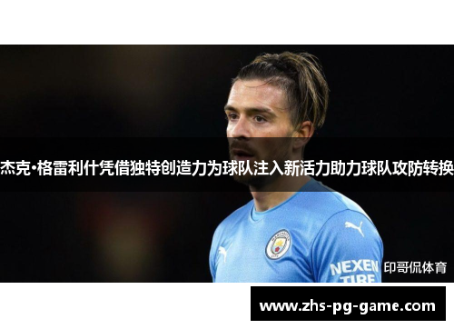 杰克·格雷利什凭借独特创造力为球队注入新活力助力球队攻防转换